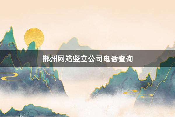 郴州网站竖立公司电话查询
