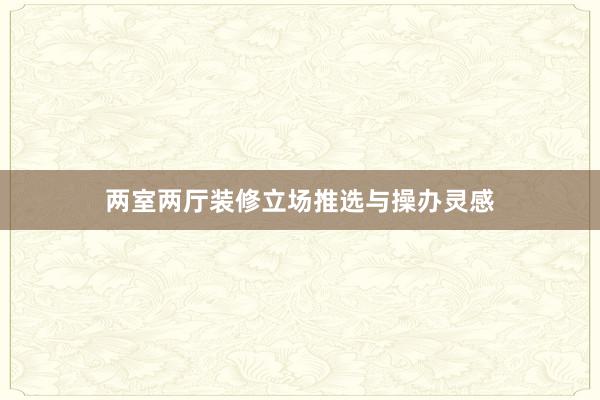 两室两厅装修立场推选与操办灵感
