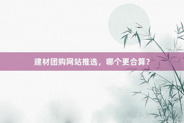建材团购网站推选，哪个更合算？