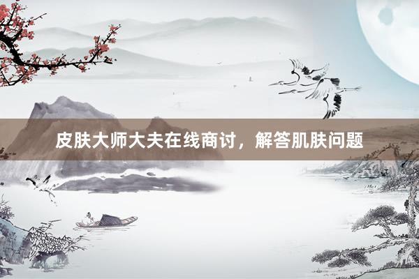 皮肤大师大夫在线商讨，解答肌肤问题